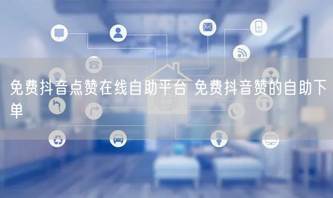 免费抖音点赞在线自助平台 免费抖音赞的自助下单