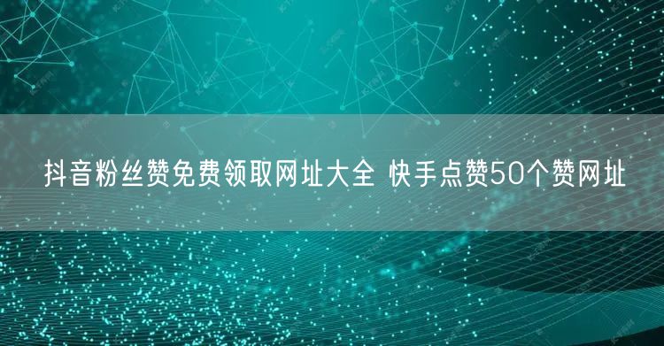 抖音粉丝赞免费领取网址大全 快手点赞50个赞网址