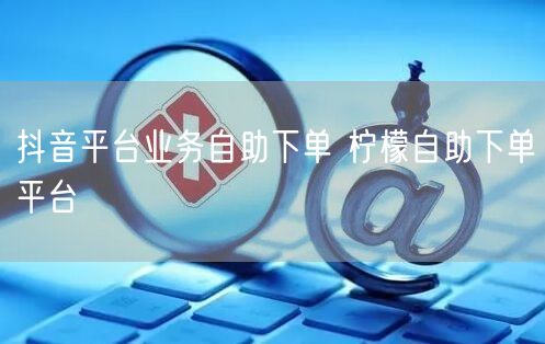 抖音平台业务自助下单 柠檬自助下单平台