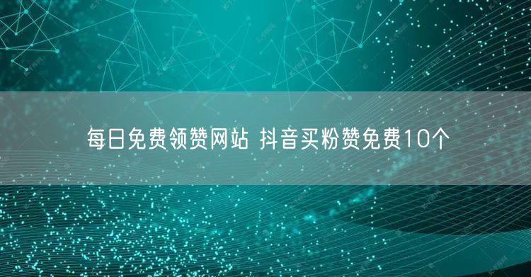 每日免费领赞网站 抖音买粉赞免费10个