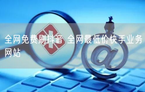 全网免费刷抖音 全网最低价快手业务网站