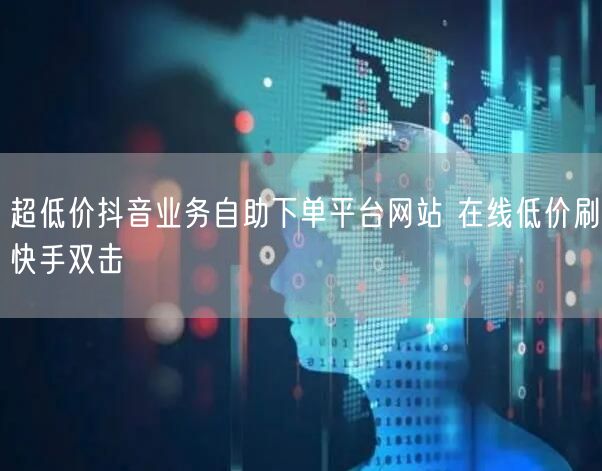 超低价抖音业务自助下单平台网站 在线低价刷快手双击